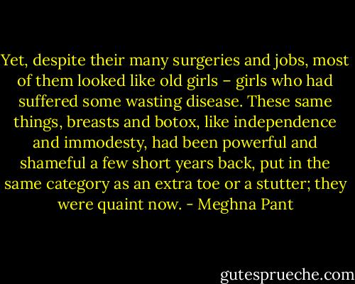 Yet, despite their many surgeries and jobs, most of them looked like old girls – girls who had suffered some wasting disease. These same things, breasts and botox, like independence and immodesty, had been powerful and shameful a few short years back, put in the same category as an extra toe or a stutter; they were quaint now. - Meghna Pant