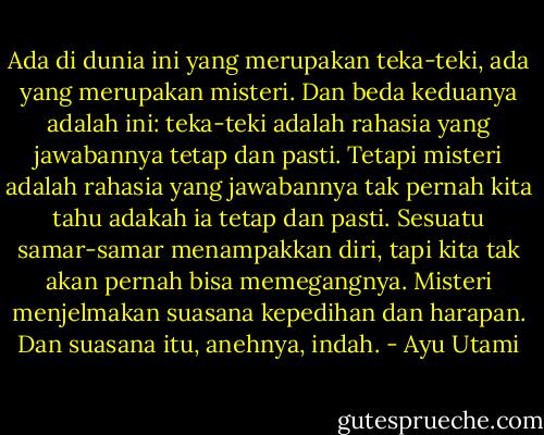 Ada di dunia ini yang merupakan teka-teki, ada yang merupakan misteri. Dan beda keduanya adalah ini: teka-teki adalah rahasia yang jawabannya tetap dan pasti. Tetapi misteri adalah rahasia yang jawabannya tak pernah kita tahu adakah ia tetap dan pasti. Sesuatu samar-samar menampakkan diri, tapi kita tak akan pernah bisa memegangnya. Misteri menjelmakan suasana kepedihan dan harapan. Dan suasana itu, anehnya, indah. - Ayu Utami