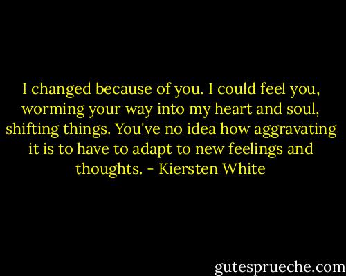 I changed because of you. I could feel you, worming your way into my heart and soul, shifting things. You've no idea how aggravating it is to have to adapt to new feelings and thoughts. - Kiersten White
