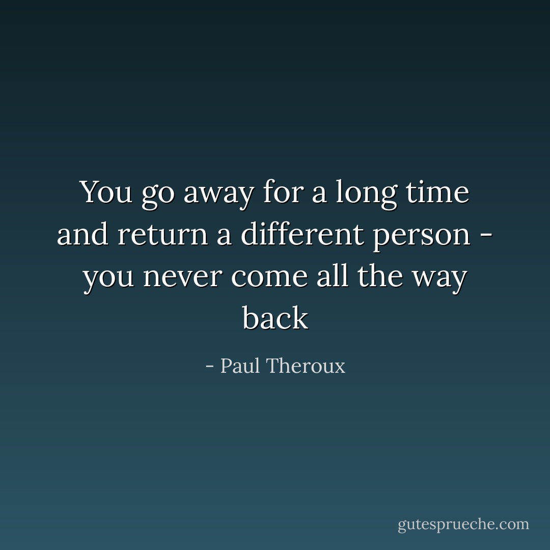 You go away for a long time and return a different person - you never come all the way back - Paul Theroux