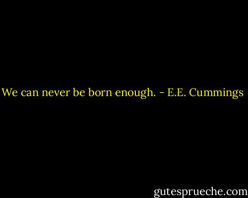 We can never be born enough. - E.E. Cummings