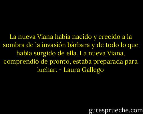 La nueva Viana había nacido y crecido a la sombra de la invasión bárbara y de todo lo que había surgido de ella. La nueva Viana, comprendió de pronto, estaba preparada para luchar. - Laura Gallego
