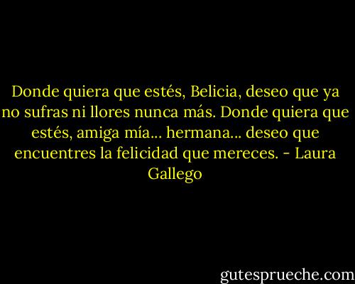 Donde quiera que estés, Belicia, deseo que ya no sufras ni llores nunca más. Donde quiera que estés, amiga mía... hermana... deseo que encuentres la felicidad que mereces. - Laura Gallego