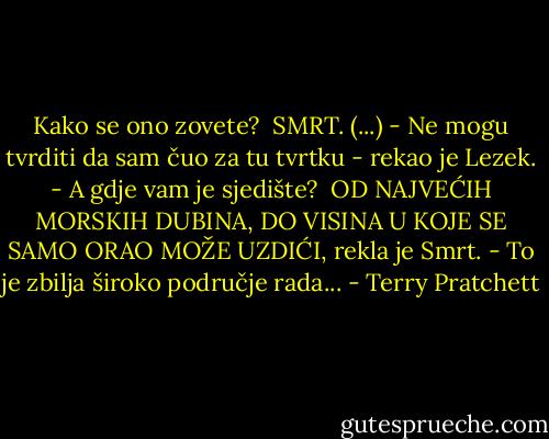 Kako se ono zovete? <br />SMRT. (...)<br />- Ne mogu tvrditi da sam čuo za tu tvrtku - rekao je Lezek. - A gdje vam je sjedište? <br />OD NAJVEĆIH MORSKIH DUBINA, DO VISINA U KOJE SE SAMO ORAO MOŽE UZDIĆI, rekla je Smrt.<br />- To je zbilja široko područje rada... - Terry Pratchett