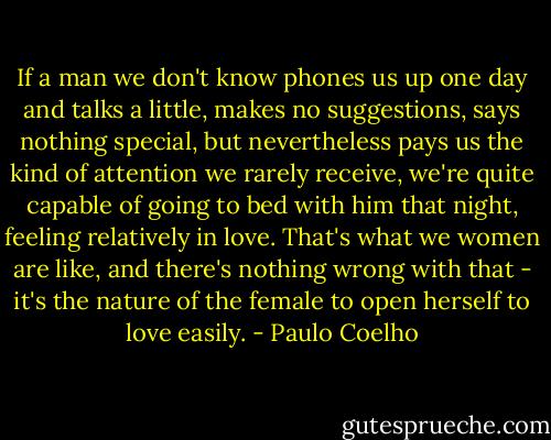 If a man we don't know phones us up one day and talks a little, makes no suggestions, says nothing special, but nevertheless pays us the kind of attention we rarely receive, we're quite capable of going to bed with him that night, feeling relatively in love. That's what we women are like, and there's nothing wrong with that - it's the nature of the female to open herself to love easily. - Paulo Coelho