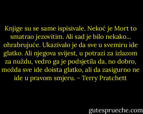 Knjige su se same ispisivale.<br />Nekoć je Mort to smatrao jezovitim. Ali sad je bilo nekako... ohrabrujuće. Ukazivalo je da sve u svemiru ide glatko. Ali njegova svijest, u potrazi za izlazom za nuždu, vedro ga je podsjetila da, no dobro, možda sve ide doista glatko, ali da zasigurno ne ide u pravom smjeru. - Terry Pratchett