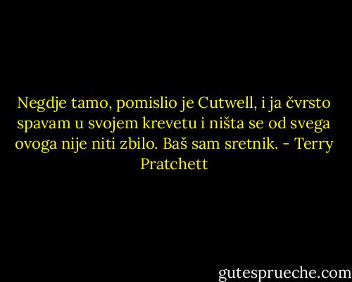 Negdje tamo, pomislio je Cutwell, i ja čvrsto spavam u svojem krevetu i ništa se od svega ovoga nije niti zbilo. Baš sam sretnik. - Terry Pratchett