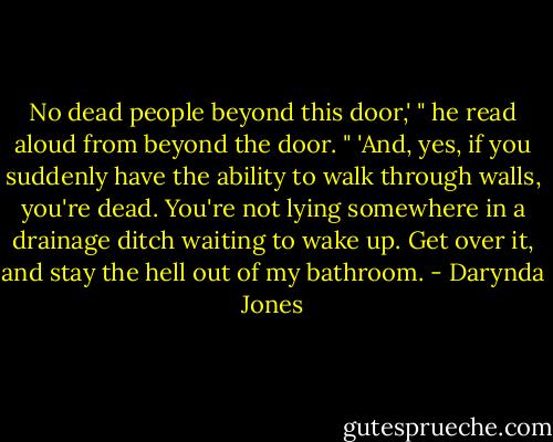 No dead people beyond this door,' " he read aloud from beyond the door. " 'And, yes, if you suddenly have the ability to walk through walls, you're dead. You're not lying somewhere in a drainage ditch waiting to wake up. Get over it, and stay the hell out of my bathroom. - Darynda Jones