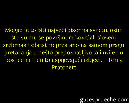 Mogao je to biti najveći biser na svijetu, osim što su mu se površinom kovitlali složeni srebrnasti obrisi, neprestano na samom pragu pretakanja u nešto prepoznatljivo, ali uvijek u posljednji tren to uspijevajući izbjeći. - Terry Pratchett