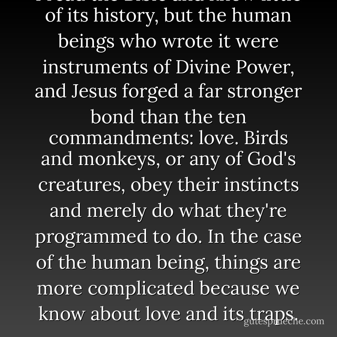 I read the Bible and know little of its history, but the human beings who wrote it were instruments of Divine Power, and Jesus forged a far stronger bond than the ten commandments: love. Birds and monkeys, or any of God's creatures, obey their instincts and merely do what they're programmed to do. In the case of the human being, things are more complicated because we know about love and its traps. - Paulo Coelho