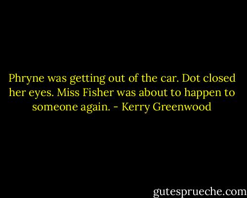 Phryne was getting out of the car. Dot closed her eyes. Miss Fisher was about to happen to someone again. - Kerry Greenwood