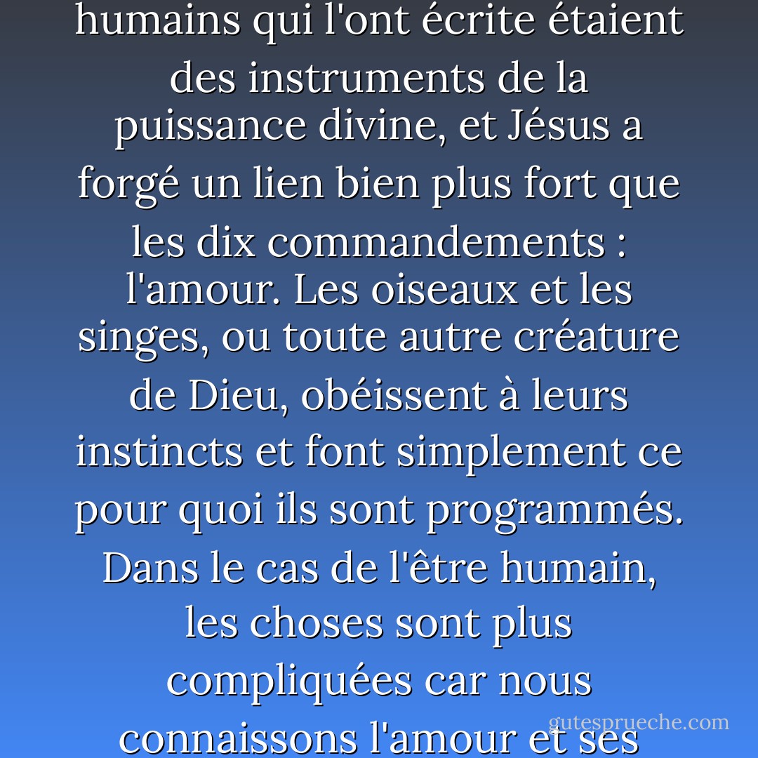 Je lis la Bible et je connais mal son histoire, mais les êtres humains qui l'ont écrite étaient des instruments de la puissance divine, et Jésus a forgé un lien bien plus fort que les dix commandements : l'amour. Les oiseaux et les singes, ou toute autre créature de Dieu, obéissent à leurs instincts et font simplement ce pour quoi ils sont programmés. Dans le cas de l'être humain, les choses sont plus compliquées car nous connaissons l'amour et ses pièges. - Paulo Coelho
