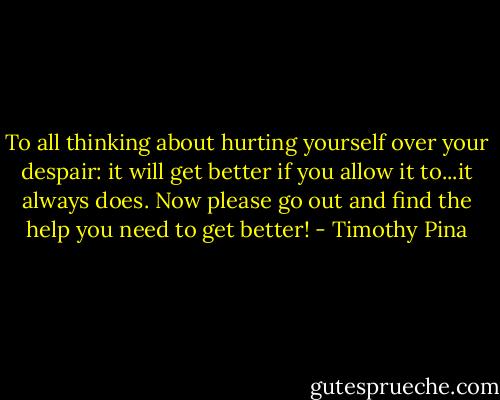 To all thinking about hurting yourself over your despair: it will get better if you allow it to...it always does. Now please go out and find the help you need to get better! - Timothy Pina