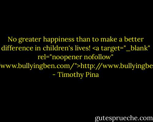 No greater happiness than to make a better difference in children's lives! <a target="_blank" rel="noopener nofollow" href="http://www.bullyingben.com/">http://www.bullyingben.com/</a> - Timothy Pina