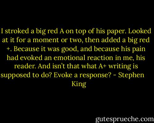 I stroked a big red A on top of his paper. Looked at it for a moment or two, then added a big red +. Because it was good, and because his pain had evoked an emotional reaction in me, his reader. And isn’t that what A+ writing is supposed to do? Evoke a response? - Stephen        King