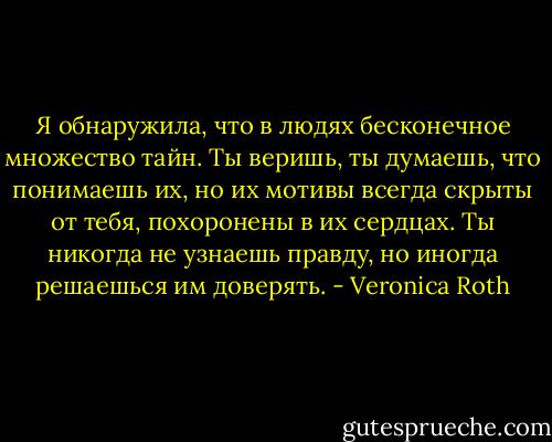 Я обнаружила, что в людях бесконечное множество тайн. Ты веришь, ты думаешь, что понимаешь их, но их мотивы всегда скрыты от тебя, похоронены в их сердцах. Ты никогда не узнаешь правду, но иногда решаешься им доверять. - Veronica Roth