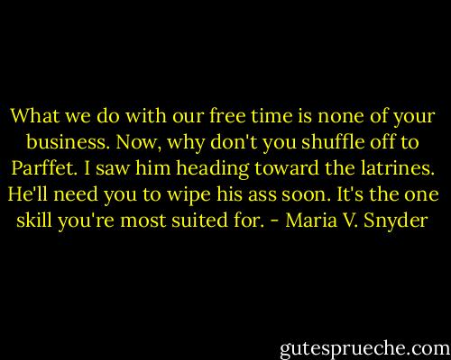 What we do with our free time is none of your business. Now, why don't you shuffle off to Parffet. I saw him heading toward the latrines. He'll need you to wipe his ass soon. It's the one skill you're most suited for. - Maria V. Snyder