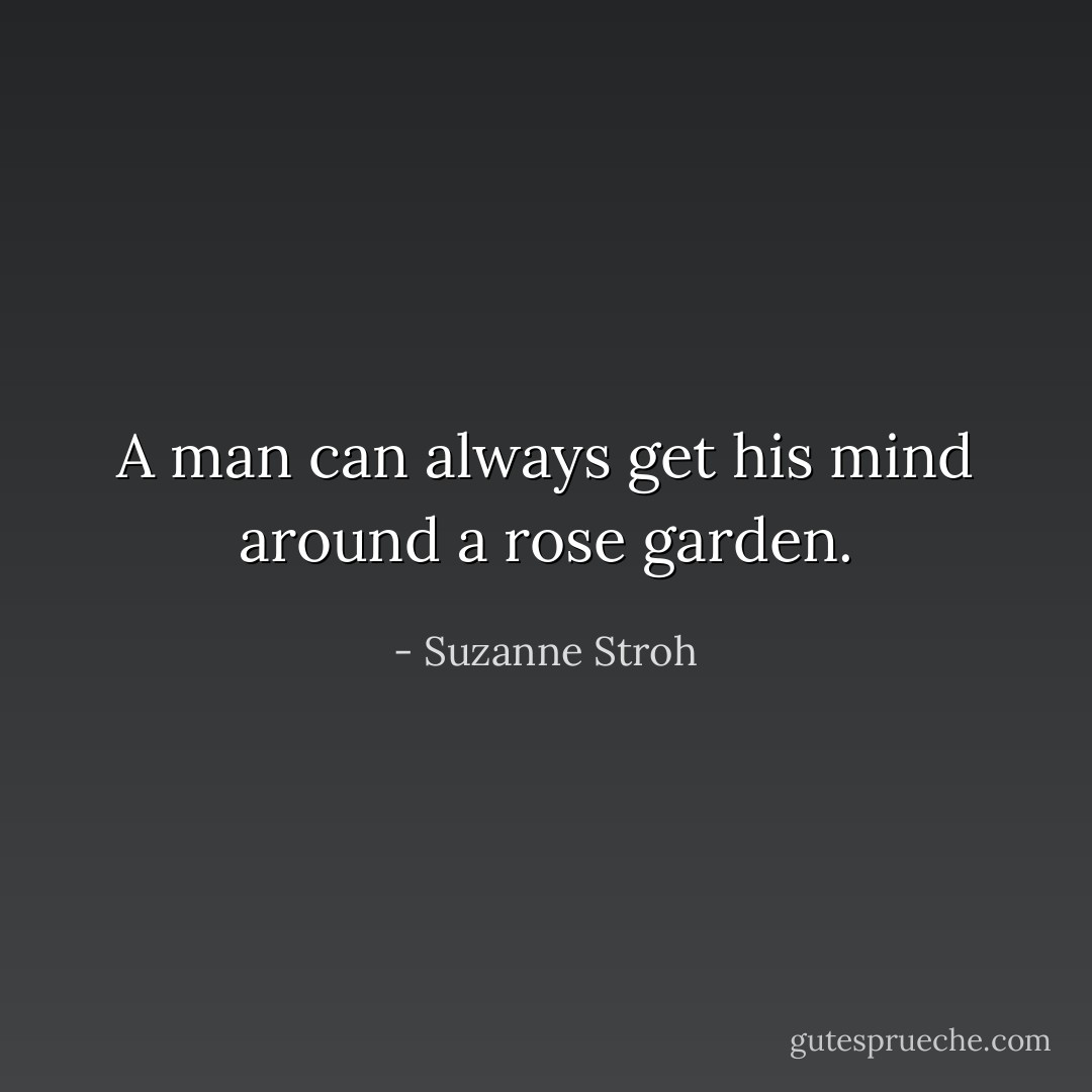 A man can always get his mind around a rose garden. - Suzanne Stroh