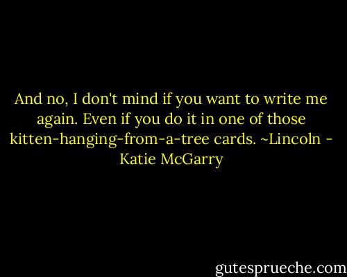 And no, I don't mind if you want to write me again. Even if you do it in one of those kitten-hanging-from-a-tree cards. ~Lincoln - Katie McGarry