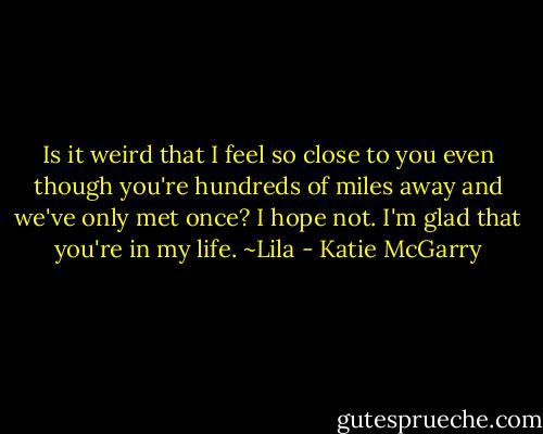 Is it weird that I feel so close to you even though you're hundreds of miles away and we've only met once? I hope not. I'm glad that you're in my life. ~Lila - Katie McGarry