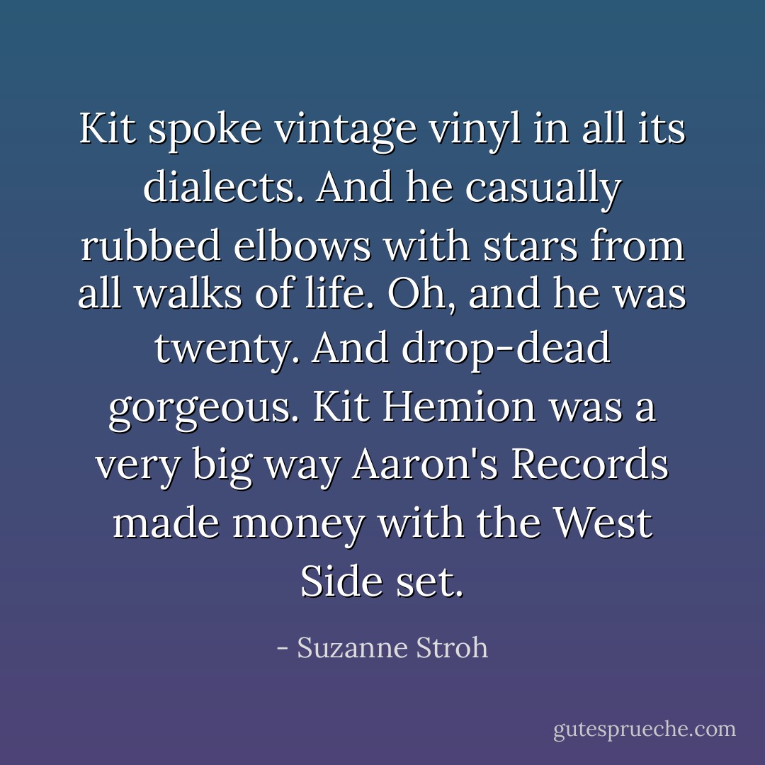 Kit spoke vintage vinyl in all its dialects. And he casually rubbed elbows with stars from all walks of life. Oh, and he was twenty. And drop-dead gorgeous. Kit Hemion was a very big way Aaron's Records made money with the West Side set. - Suzanne Stroh