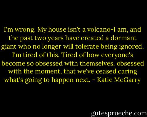 I'm wrong. My house isn't a volcano-I am, and the past two years have created a dormant giant who no longer will tolerate being ignored. I'm tired of this. Tired of how everyone's become so obsessed with themselves, obsessed with the moment, that we've ceased caring what's going to happen next. - Katie McGarry