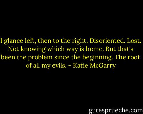 I glance left, then to the right. Disoriented. Lost. Not knowing which way is home. But that's been the problem since the beginning. The root of all my evils. - Katie McGarry