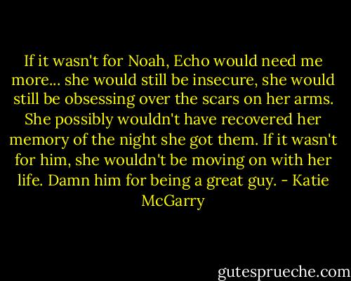 If it wasn't for Noah, Echo would need me more... she would still be insecure, she would still be obsessing over the scars on her arms. She possibly wouldn't have recovered her memory of the night she got them. If it wasn't for him, she wouldn't be moving on with her life. Damn him for being a great guy. - Katie McGarry