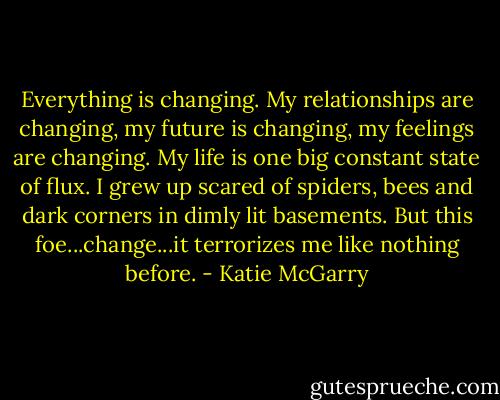 Everything is changing. My relationships are changing, my future is changing, my feelings are changing. My life is one big constant state of flux. I grew up scared of spiders, bees and dark corners in dimly lit basements. But this foe...change...it terrorizes me like nothing before. - Katie McGarry