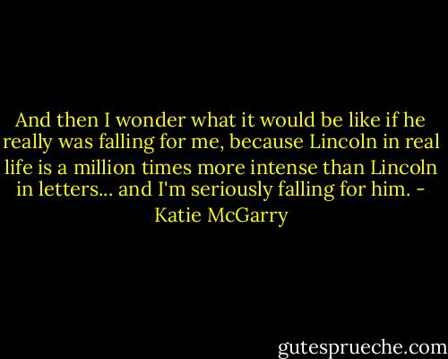 And then I wonder what it would be like if he really was falling for me, because Lincoln in real life is a million times more intense than Lincoln in letters... and I'm seriously falling for him. - Katie McGarry