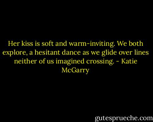 Her kiss is soft and warm-inviting. We both explore, a hesitant dance as we glide over lines neither of us imagined crossing. - Katie McGarry