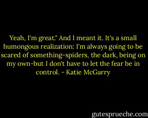 Yeah, I'm great." And I meant it. It's a small humongous realization: I'm always going to be scared of something-spiders, the dark, being on my own-but I don't have to let the fear be in control. - Katie McGarry
