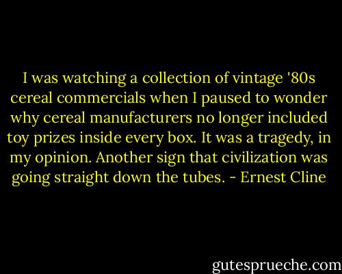 I was watching a collection of vintage '80s cereal commercials when I paused to wonder why cereal manufacturers no longer included toy prizes inside every box. It was a tragedy, in my opinion. Another sign that civilization was going straight down the tubes. - Ernest Cline
