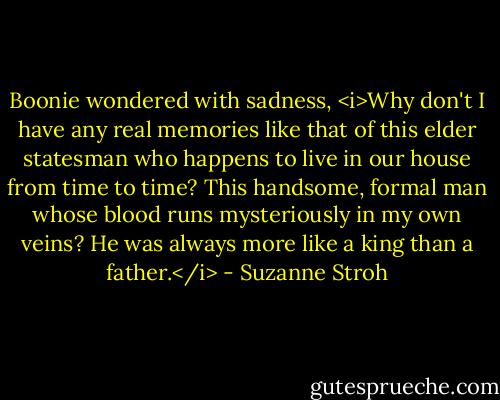 Boonie wondered with sadness, <i>Why don't I have any real memories like that of this elder statesman who happens to live in our house from time to time? This handsome, formal man whose blood runs mysteriously in my own veins? He was always more like a king than a father.</i> - Suzanne Stroh