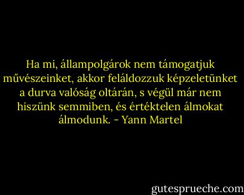 Ha mi, állampolgárok nem támogatjuk művészeinket, akkor feláldozzuk képzeletünket a durva valóság oltárán, s végül már nem hiszünk semmiben, és értéktelen álmokat álmodunk. - Yann Martel