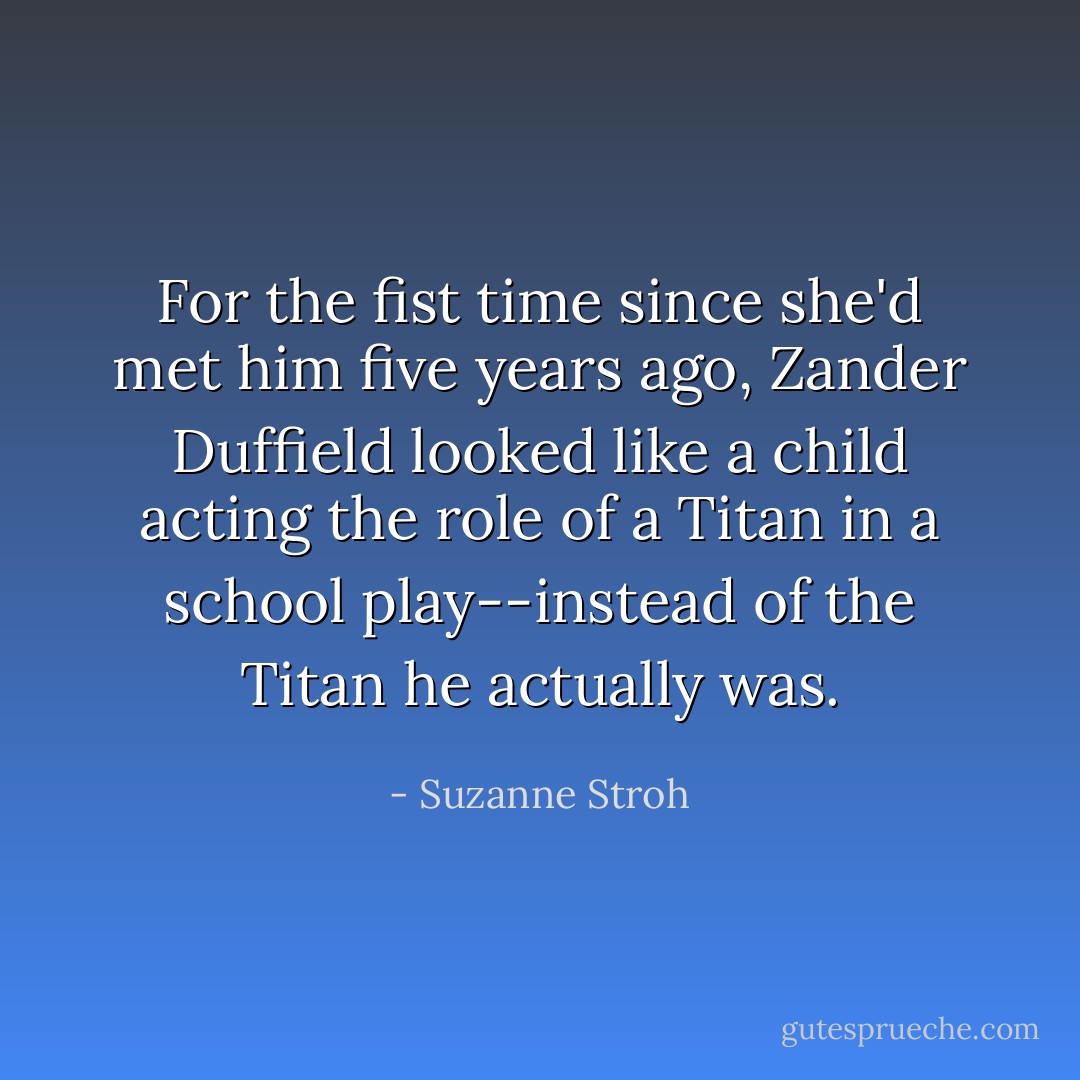 For the fist time since she'd met him five years ago, Zander Duffield looked like a child acting the role of a Titan in a school play--instead of the Titan he actually was. - Suzanne Stroh
