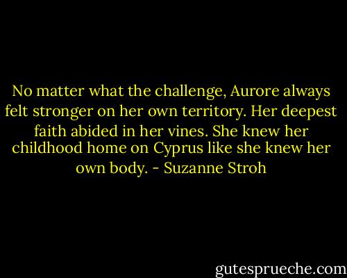 No matter what the challenge, Aurore always felt stronger on her own territory. Her deepest faith abided in her vines. She knew her childhood home on Cyprus like she knew her own body. - Suzanne Stroh