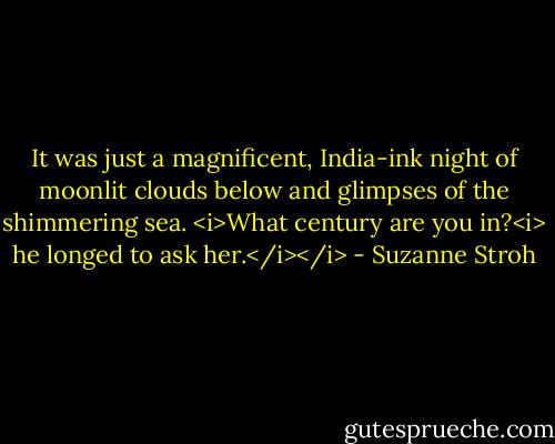 It was just a magnificent, India-ink night of moonlit clouds below and glimpses of the shimmering sea. <i>What century are you in?<i> he longed to ask her.</i></i> - Suzanne Stroh