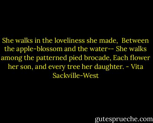 She walks in the loveliness she made, <br />Between the apple-blossom and the water--<br />She walks among the patterned pied brocade,<br />Each flower her son, and every tree her daughter. - Vita Sackville-West