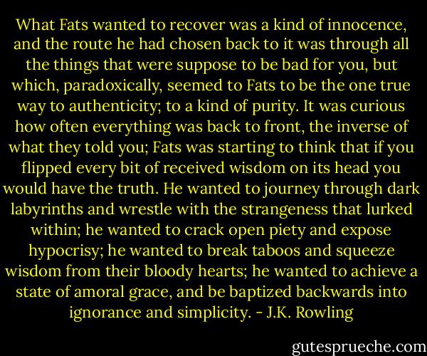 What Fats wanted to recover was a kind of innocence, and the route he had chosen back to it was through all the things that were suppose to be bad for you, but which, paradoxically, seemed to Fats to be the one true way to authenticity; to a kind of purity. It was curious how often everything was back to front, the inverse of what they told you; Fats was starting to think that if you flipped every bit of received wisdom on its head you would have the truth. He wanted to journey through dark labyrinths and wrestle with the strangeness that lurked within; he wanted to crack open piety and expose hypocrisy; he wanted to break taboos and squeeze wisdom from their bloody hearts; he wanted to achieve a state of amoral grace, and be baptized backwards into ignorance and simplicity. - J.K. Rowling