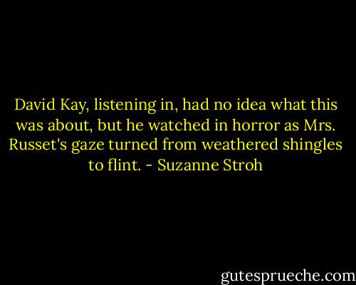 David Kay, listening in, had no idea what this was about, but he watched in horror as Mrs. Russet's gaze turned from weathered shingles to flint. - Suzanne Stroh
