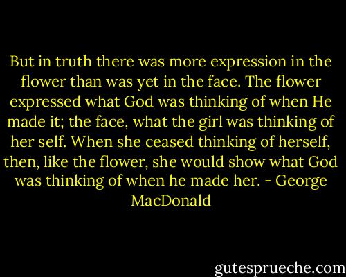 But in truth there was more expression in the flower than was yet in the face. The flower expressed what God was thinking of when He made it; the face, what the girl was thinking of her self. When she ceased thinking of herself, then, like the flower, she would show what God was thinking of when he made her. - George MacDonald