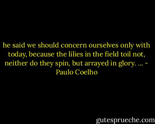 he said we should concern ourselves only with today, because the lilies in the field toil not, neither do they spin, but arrayed in glory. ... - Paulo Coelho