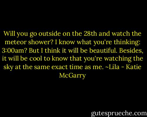 Will you go outside on the 28th and watch the meteor shower? I know what you're thinking: 3:00am? But I think it will be beautiful. Besides, it will be cool to know that you're watching the sky at the same exact time as me. ~Lila - Katie McGarry