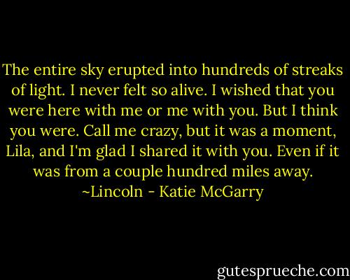 The entire sky erupted into hundreds of streaks of light. I never felt so alive. I wished that you were here with me or me with you. But I think you were. Call me crazy, but it was a moment, Lila, and I'm glad I shared it with you. Even if it was from a couple hundred miles away. ~Lincoln - Katie McGarry