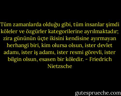 Tüm zamanlarda olduğu gibi, tüm insanlar şimdi köleler ve özgürler kategorilerine ayrılmaktadır; zira gününün üçte ikisini kendisine ayırmayan herhangi biri, kim olursa olsun, ister devlet adamı, ister iş adamı, ister resmi görevli, ister bilgin olsun, esasen bir köledir. - Friedrich Nietzsche