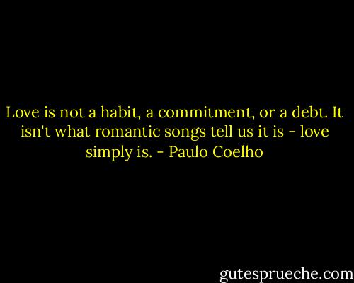 Love is not a habit, a commitment, or a debt. It isn't what romantic songs tell us it is - love simply is. - Paulo Coelho