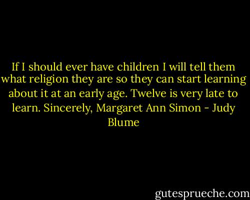 If I should ever have children I will tell them what religion they are so they can start learning about it at an early age. Twelve is very late to learn.<br />Sincerely, Margaret Ann Simon - Judy Blume