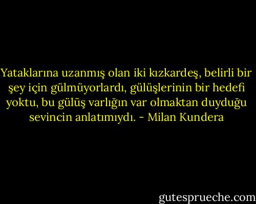 Yataklarına uzanmış olan iki kızkardeş, belirli bir şey için gülmüyorlardı, gülüşlerinin bir hedefi yoktu, bu gülüş varlığın var olmaktan duyduğu sevincin anlatımıydı. - Milan Kundera