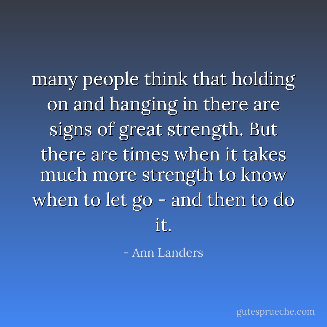 many people think that holding on and hanging in there are signs of great strength. But there are times when it takes much more strength to know when to let go - and then to do it. - Ann Landers
